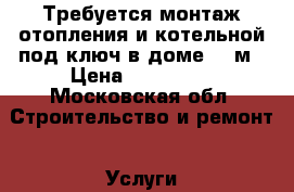 Требуется монтаж отопления и котельной под ключ в доме 100м › Цена ­ 140 000 - Московская обл. Строительство и ремонт » Услуги   . Московская обл.